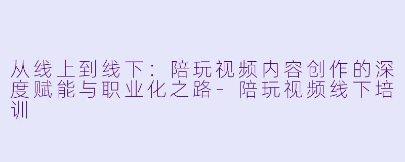 从线上到线下:陪玩视频内容创作的深度赋能与职业化之路-陪玩视频线下培训