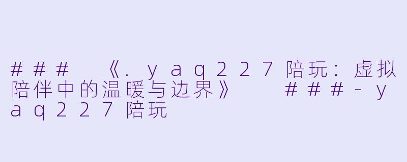 ###
《.yaq227陪玩:虚拟陪伴中的温暖与边界》
###-yaq227陪玩