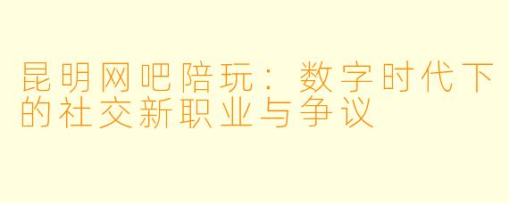 昆明网吧陪玩：数字时代下的社交新职业与争议