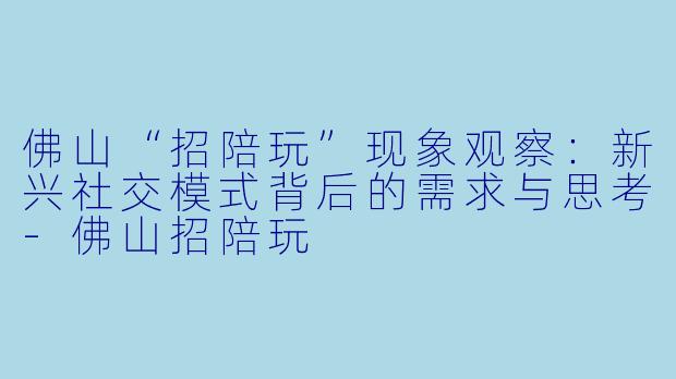 佛山“招陪玩”现象观察：新兴社交模式背后的需求与思考-佛山招陪玩