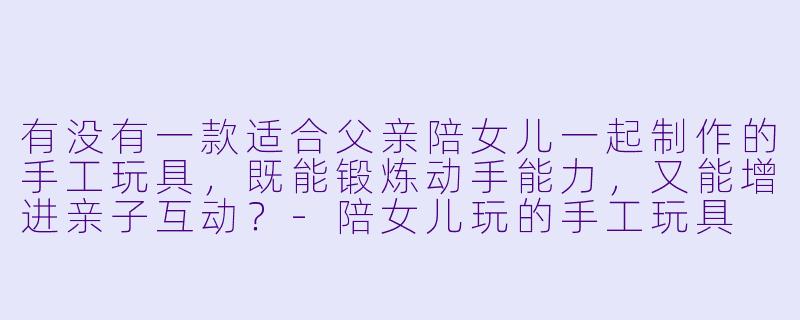 有没有一款适合父亲陪女儿一起制作的手工玩具，既能锻炼动手能力，又能增进亲子互动？