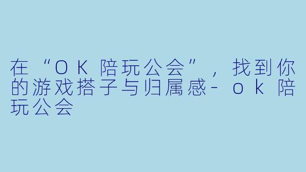 在“OK陪玩公会”,找到你的游戏搭子与归属感-ok陪玩公会