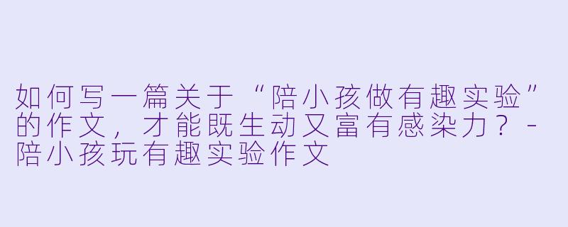 如何写一篇关于“陪小孩做有趣实验”的作文，才能既生动又富有感染力？-陪小孩玩有趣实验作文