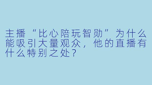 主播“比心陪玩智勋”为什么能吸引大量观众,他的直播有什么特别之处?