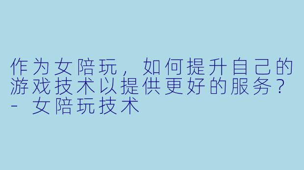 作为女陪玩,如何提升自己的游戏技术以提供更好的服务?-女陪玩技术