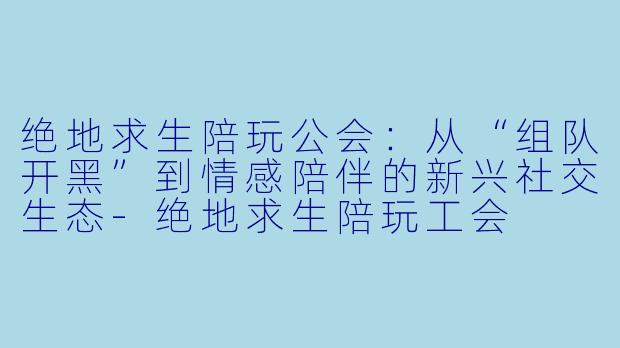 绝地求生陪玩公会：从“组队开黑”到情感陪伴的新兴社交生态-绝地求生陪玩工会