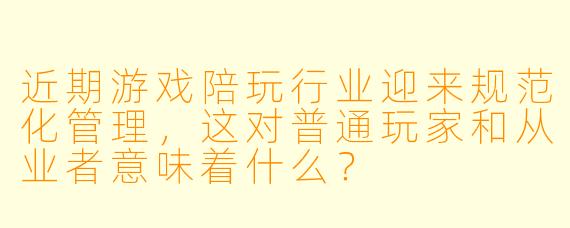 近期游戏陪玩行业迎来规范化管理，这对普通玩家和从业者意味着什么？