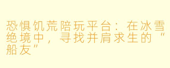 恐惧饥荒陪玩平台：在冰雪绝境中，寻找并肩求生的“船友”