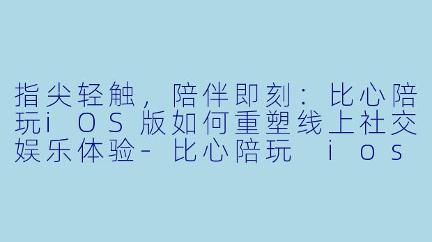 指尖轻触，陪伴即刻：比心陪玩iOS版如何重塑线上社交娱乐体验-比心陪玩 ios