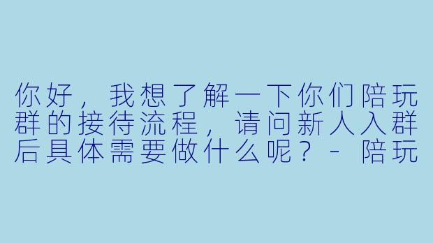 你好，我想了解一下你们陪玩群的接待流程，请问新人入群后具体需要做什么呢？