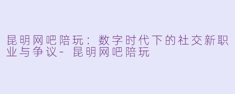 昆明网吧陪玩：数字时代下的社交新职业与争议-昆明网吧陪玩