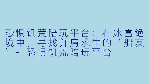 恐惧饥荒陪玩平台：在冰雪绝境中，寻找并肩求生的“船友”-恐惧饥荒陪玩平台
