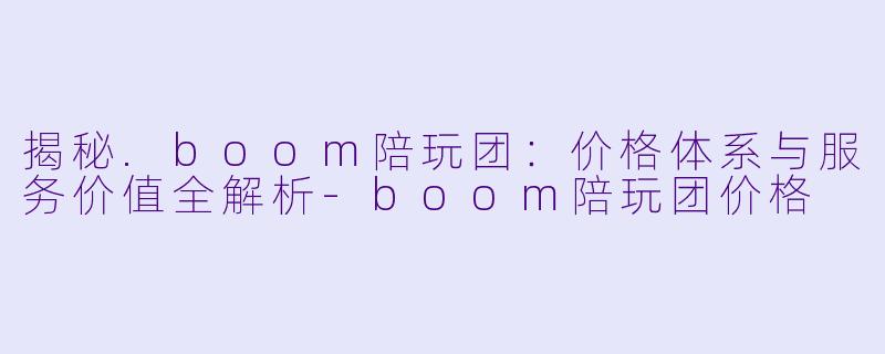 揭秘.boom陪玩团：价格体系与服务价值全解析-boom陪玩团价格