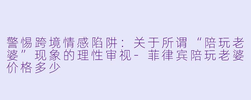 警惕跨境情感陷阱:关于所谓“陪玩老婆”现象的理性审视-菲律宾陪玩老婆价格多少