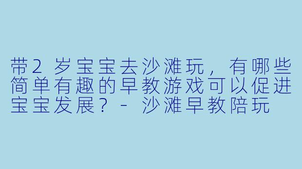 带2岁宝宝去沙滩玩，有哪些简单有趣的早教游戏可以促进宝宝发展？-沙滩早教陪玩