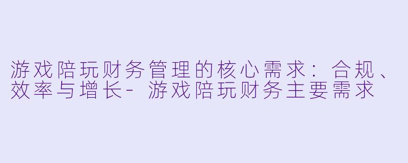 游戏陪玩财务管理的核心需求：合规、效率与增长-游戏陪玩财务主要需求