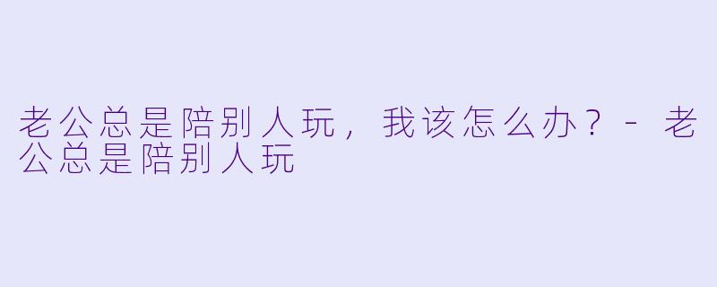 老公总是陪别人玩，我该怎么办？-老公总是陪别人玩