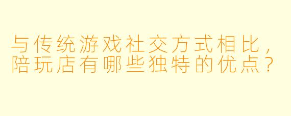 与传统游戏社交方式相比，陪玩店有哪些独特的优点？