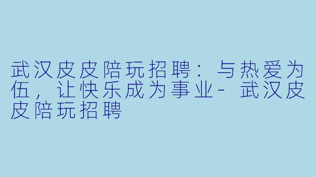 武汉皮皮陪玩招聘：与热爱为伍，让快乐成为事业-武汉皮皮陪玩招聘