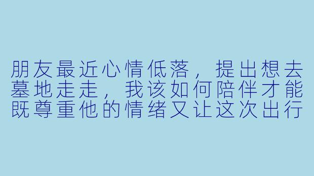 朋友最近心情低落，提出想去墓地走走，我该如何陪伴才能既尊重他的情绪又让这次出行有意义？