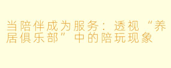 当陪伴成为服务：透视“养居俱乐部”中的陪玩现象