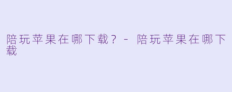 陪玩苹果在哪下载？-陪玩苹果在哪下载