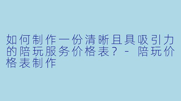 如何制作一份清晰且具吸引力的陪玩服务价格表？-陪玩价格表制作