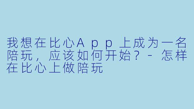 我想在比心App上成为一名陪玩,应该如何开始?-怎样在比心上做陪玩