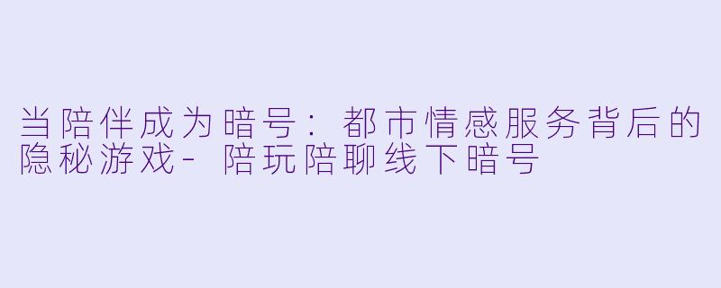 当陪伴成为暗号：都市情感服务背后的隐秘游戏-陪玩陪聊线下暗号