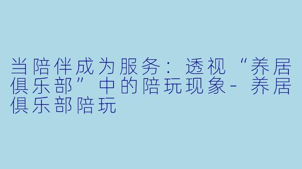 当陪伴成为服务：透视“养居俱乐部”中的陪玩现象-养居俱乐部陪玩