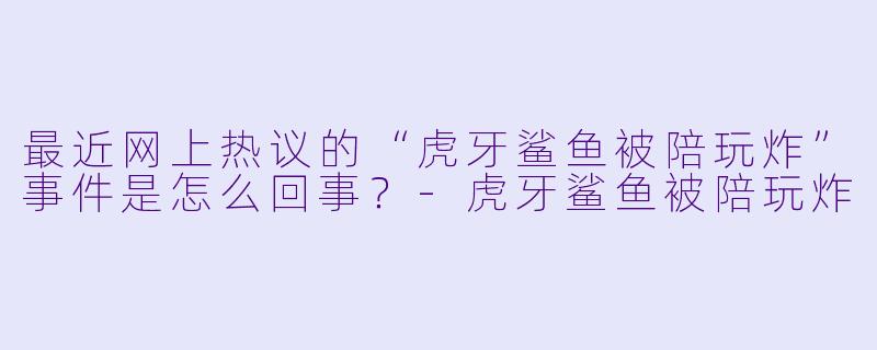 最近网上热议的“虎牙鲨鱼被陪玩炸”事件是怎么回事?-虎牙鲨鱼被陪玩炸