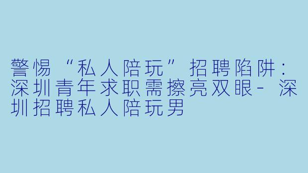 警惕“私人陪玩”招聘陷阱：深圳青年求职需擦亮双眼-深圳招聘私人陪玩男