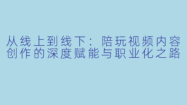 从线上到线下:陪玩视频内容创作的深度赋能与职业化之路