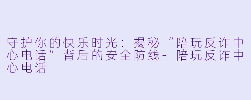 守护你的快乐时光：揭秘“陪玩反诈中心电话”背后的安全防线-陪玩反诈中心电话