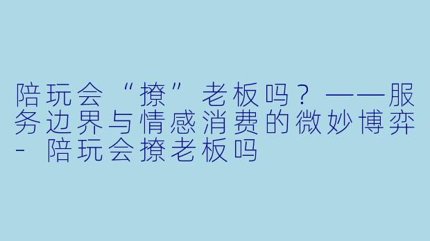 陪玩会“撩”老板吗？——服务边界与情感消费的微妙博弈-陪玩会撩老板吗