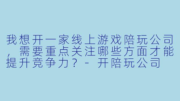 我想开一家线上游戏陪玩公司，需要重点关注哪些方面才能提升竞争力？-开陪玩公司