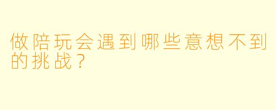 做陪玩会遇到哪些意想不到的挑战？