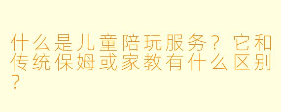 什么是儿童陪玩服务？它和传统保姆或家教有什么区别？