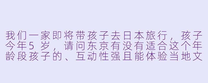 我们一家即将带孩子去日本旅行，孩子今年5岁，请问东京有没有适合这个年龄段孩子的、互动性强且能体验当地文化的游玩场所？