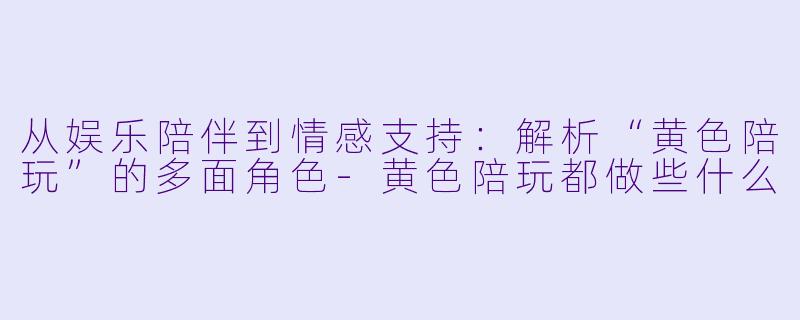 从娱乐陪伴到情感支持：解析“黄色陪玩”的多面角色-黄色陪玩都做些什么