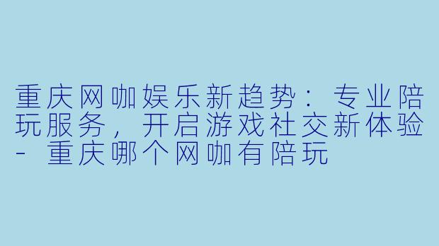 重庆网咖娱乐新趋势：专业陪玩服务，开启游戏社交新体验-重庆哪个网咖有陪玩