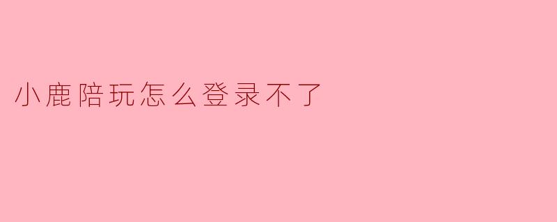 小鹿陪玩登录异常？别急，这里有一份问题排查与解决指南