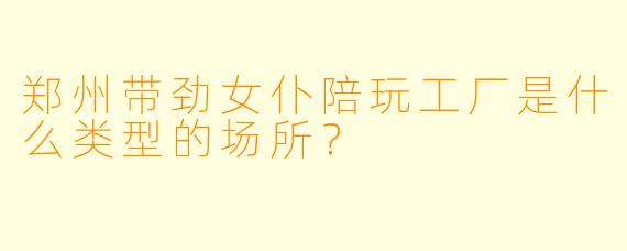 郑州带劲女仆陪玩工厂是什么类型的场所？