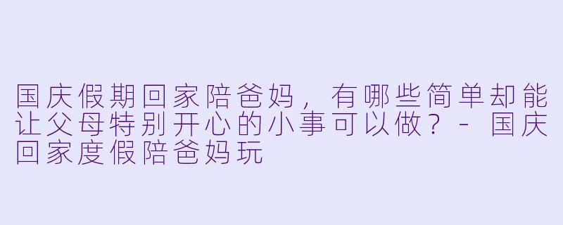 国庆假期回家陪爸妈，有哪些简单却能让父母特别开心的小事可以做？
