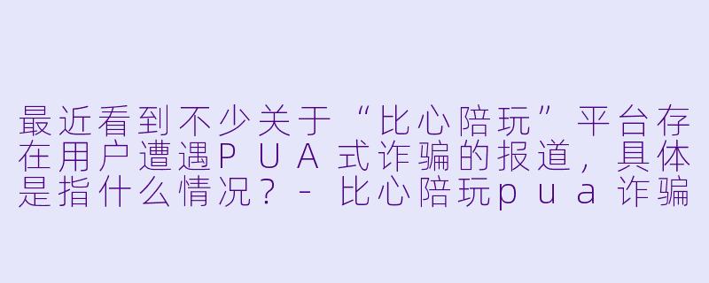 最近看到不少关于“比心陪玩”平台存在用户遭遇PUA式诈骗的报道，具体是指什么情况？-比心陪玩pua诈骗