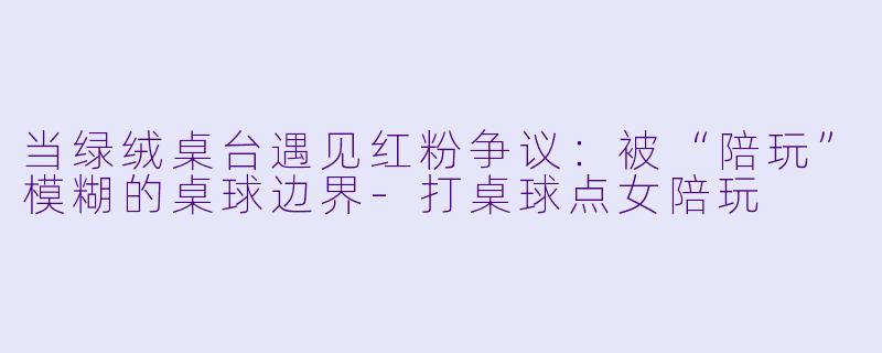 当绿绒桌台遇见红粉争议：被“陪玩”模糊的桌球边界-打桌球点女陪玩