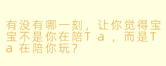 有没有哪一刻，让你觉得宝宝不是你在陪Ta，而是Ta在陪你玩？