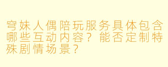 穹妹人偶陪玩服务具体包含哪些互动内容?能否定制特殊剧情场景?