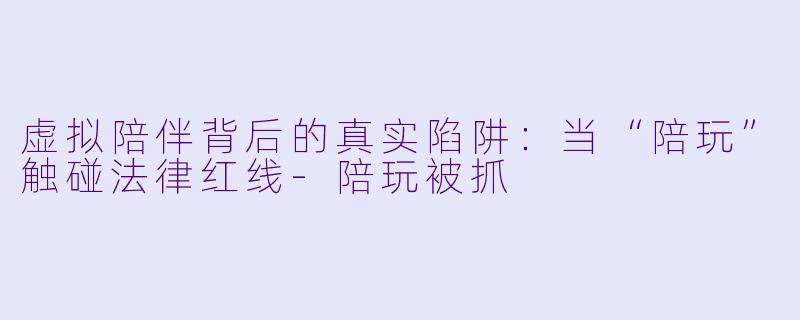 虚拟陪伴背后的真实陷阱：当“陪玩”触碰法律红线
