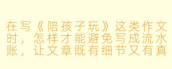 在写《陪孩子玩》这类作文时,怎样才能避免写成流水账,让文章既有细节又有真情实感?